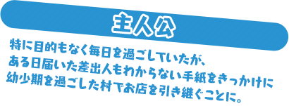 主人公 特に目的もなく毎日を過ごしていたが、ある日届いた差出人もわからない手紙をきっかけに幼少期を過ごした村でお店を引き継ぐことに。