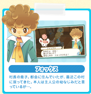 フォックス 村長の息子。都会に住んでいたが、最近この村に戻ってきた。本人は主人公の幼なじみだと言っているが…。