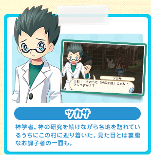 ツカサ 神学者。神の研究を続けながら各地を訪れているうちにこの村に辿り着いた。見た目とは裏腹なお調子者の一面も。