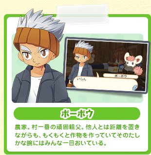 ボーボウ 農家。村一番の頑固親父。他人とは距離を置きながらも、もくもくと作物を作っていてそのたしかな腕にはみんな一目おいている。