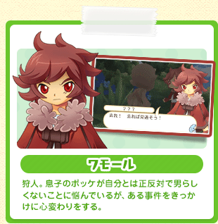 ワモール 狩人。息子のポッケが自分とは正反対で男らしくないことに悩んでいるが、ある事件をきっかけに心変わりをする。