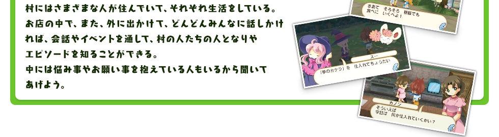 村にはさまざまな人が住んでいて、それぞれ生活をしている。お店の中で、また、外に出かけて、どんどんみんなに話しかければ、会話やイベントを通して、村の人たちの人となりやエピソードを知ることができる。中には悩み事やお願い事を抱えている人もいるから聞いてあげよう。