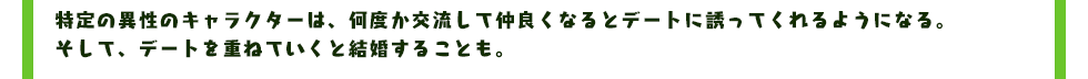 特定の異性のキャラクターは、何度か交流して仲良くなるとデートに誘ってくれるようになる。そして、デートを重ねていくと結婚することも。