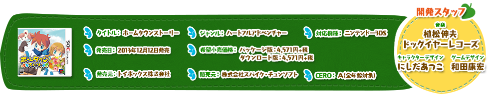 タイトル：ホームタウンストーリー ジャンル：ハートフルアドベンチャー 対応機種：ニンテンドー3DS 希望小売価格：パッケージ版：4,571円+税 ダウンロード版：4,571円+税 発売日：2013年12月12日発売 CERO：A(全年齢対象) 発売元：トイボックス株式会社 販売元：株式会社スパイク・チュンソフト キャラクターデザイン：にしだあつこ 音楽：植松伸夫・ドッグイヤーレコーズ	ゲームデザイン：和田康宏