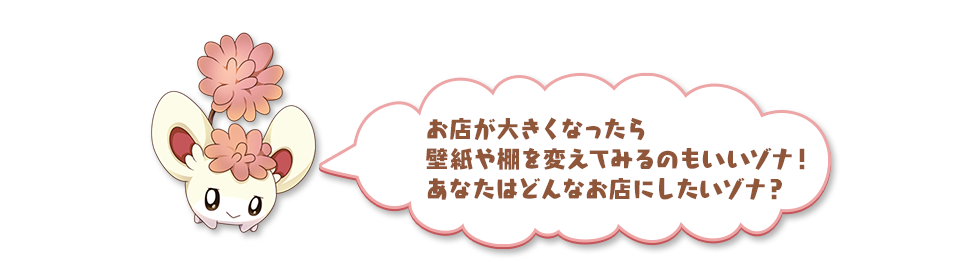 お店が大きくなったら壁紙や棚を変えてみるのもいいゾナ！あなたはどんなお店にしたいゾナ？