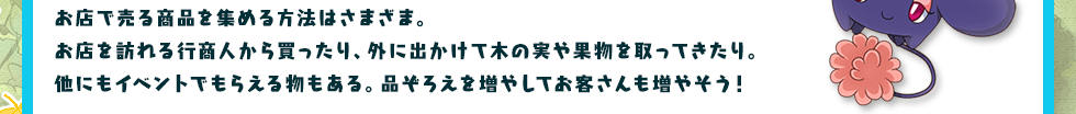 お店で売る商品を集める方法はさまざま。お店を訪れる行商人から買ったり、外に出かけて木の実や果物を取ってきたり。他にもイベントでもらえる物もある。品ぞろえを増やしてお客さんも増やそう！