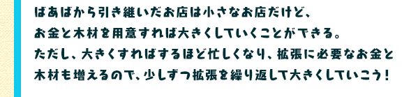 ばあばから引き継いだお店は小さなお店だけど、お金と木材を用意すれば大きくしていくことができる。ただし、大きくすればするほど忙しくなり、拡張に必要なお金と木材も増えるので、少しずつ拡張を繰り返して大きくしていこう！