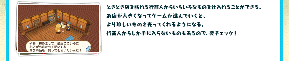 ときどき店を訪れる行商人からいろいろなものを仕入れることができる。お店が大きくなってゲームが進んでいくと、より珍しいものを売ってくれるようになる。行商人からしか手に入らないものもあるので、要チェック！ 