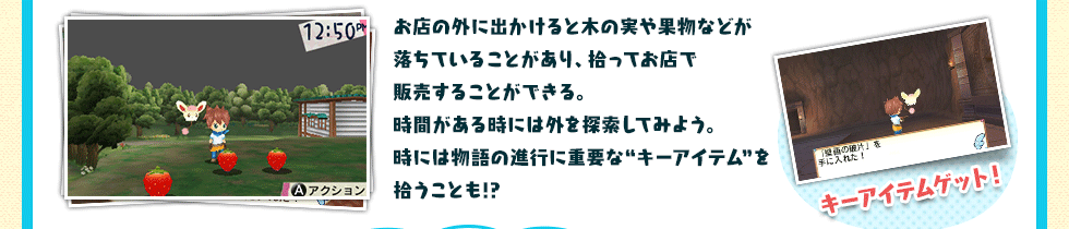 お店の外に出かけると木の実や果物などが落ちていることがあり、拾ってお店で販売することができる。時間がある時には外を探索してみよう。時には物語の進行に重要な“キーアイテム”を拾うことも!?