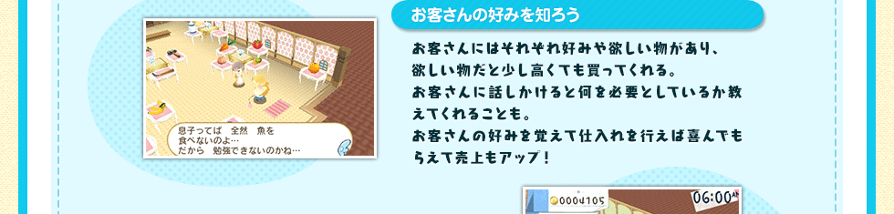 お客さんの好みを知ろう お客さんにはそれぞれ好みや欲しい物があり、欲しい物だと少し高くても買ってくれる。お客さんに話しかけると何を必要としているか教えてくれることも。お客さんの好みを覚えて仕入れを行えば喜んでもらえて売上もアップ！