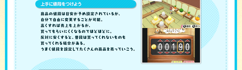 上手に値段をつけよう 商品の値段は目安が予め設定されているが、自分で自由に変更することが可能。高くすれば売上も上がるが、買ってもらいにくくなるのでほどほどに。反対に安くすると、普段は買ってくれないものも買ってくれる場合がある。うまく値段を設定してたくさんの商品を売っていこう。