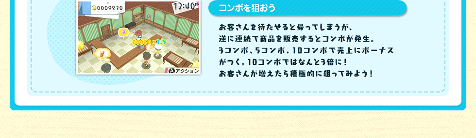 コンボを狙おう お客さんを待たせると帰ってしまうが、逆に連続で商品を販売するとコンボが発生。3コンボ、5コンボ、10コンボで売上にボーナスがつく。10コンボではなんと3倍に！お客さんが増えたら積極的に狙ってみよう！