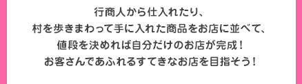 行商人から仕入れたり、村を歩きまわって手に入れた商品をお店に並べて、値段を決めれば自分だけのお店が完成！お客さんであふれるすてきなお店を目指そう！