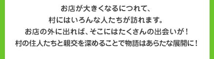 お店が大きくなるにつれて、村にはいろんな人たちが訪れます。お店の外に出れば、そこにはたくさんの出会いが！村の住人たちと親交を深めることで物語はあらたな展開に！