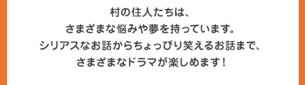 村の住人たちは、さまざまな悩みや夢を持っています。シリアスなお話からちょっぴり笑えるお話まで、さまざまなドラマが楽しめます！