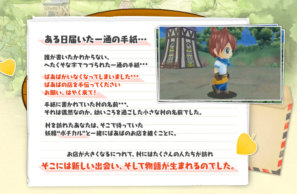 お店から始まるハートフルストーリー ある日届いた一通の手紙…誰が書いたかわからない、へたくそな字でつづられた一通の手紙…ばあばがいなくなってしまいました…ばあばの店を手伝ってくださいお願い、はやく来て！手紙に書かれていた村の名前…、それは偶然なのか、幼いころを過ごした小さな村の名前でした。村を訪れたあなたは、そこで待っていた妖精“ポチカル”と一緒にばあばのお店を継ぐことに。お店が大きくなるにつれて、村にはたくさんの人たちが訪れそこには新しい出会い、そして物語が生まれるのでした。